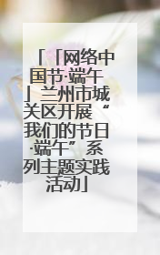 「网络中国节·端午」兰州市城关区开展“我们的节日·端午”系列主题实践活动