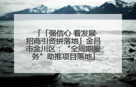 「强信心 看发展·招商引资拼落地」金昌市金川区：“全周期服务”助推项目落地