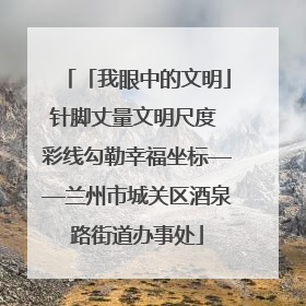 「我眼中的文明」针脚丈量文明尺度 彩线勾勒幸福坐标——兰州市城关区酒泉路街道办事处