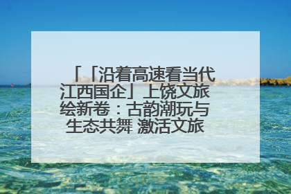 「沿着高速看当代江西国企」上饶文旅绘新卷：古韵潮玩与生态共舞 激活文旅产业新动能