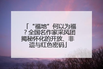 “福地”何以为福？全国名作家采风团揭秘怀化的开放、非遗与红色密码