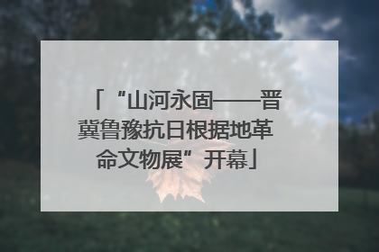 “山河永固——晋冀鲁豫抗日根据地革命文物展”开幕