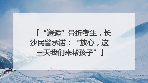 “邂逅”骨折考生，长沙民警承诺：“放心，这三天我们来帮孩子”