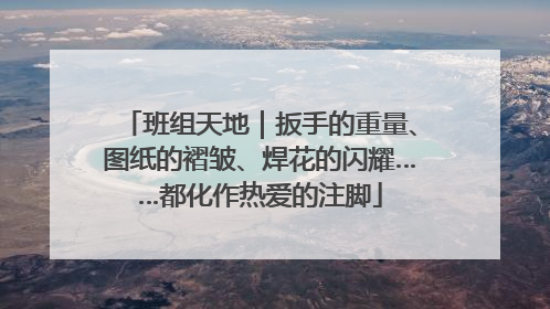 班组天地｜扳手的重量、图纸的褶皱、焊花的闪耀……都化作热爱的注脚