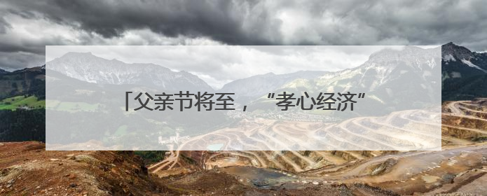 父亲节将至，“孝心经济” 涌动：爱他，不止这一天