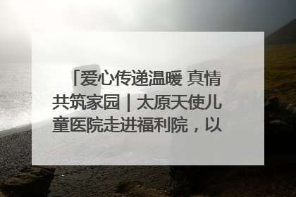 爱心传递温暖 真情共筑家园｜太原天使儿童医院走进福利院，以爱守护童真笑颜！