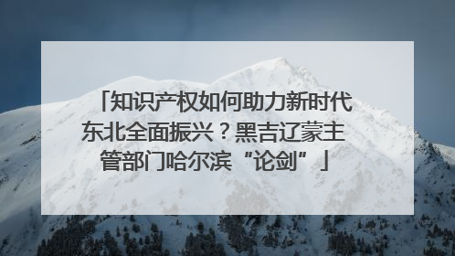 知识产权如何助力新时代东北全面振兴？黑吉辽蒙主管部门哈尔滨“论剑”