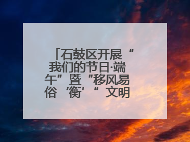 石鼓区开展“我们的节日·端午”暨“移风易俗‘衡’”文明主题实践活动