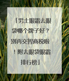 男士眼霜去眼袋哪个牌子好？别再交智商税啦！附去眼袋眼霜排行榜