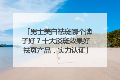 男士美白祛斑哪个牌子好？十大淡斑效果好祛斑产品，实力认证