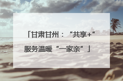 甘肃甘州：“共享+”服务温暖“一家亲”