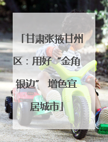 甘肃张掖甘州区：用好“金角银边” 增色宜居城市