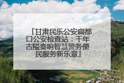 甘肃民乐公安扁都口公安检查站：千年古隘奏响智慧警务便民服务新乐章