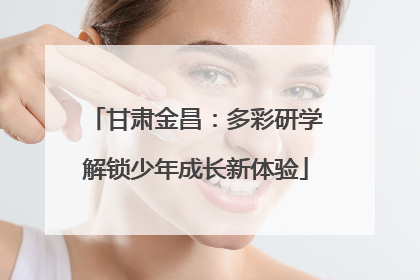 甘肃金昌：多彩研学解锁少年成长新体验