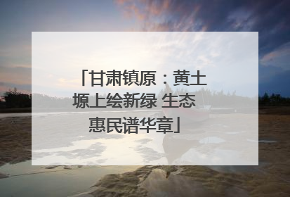 甘肃镇原：黄土塬上绘新绿 生态惠民谱华章