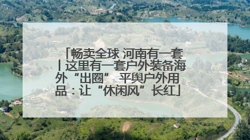 畅卖全球 河南有一套丨这里有一套户外装备海外“出圈” 平舆户外用品：让“休闲风”长红