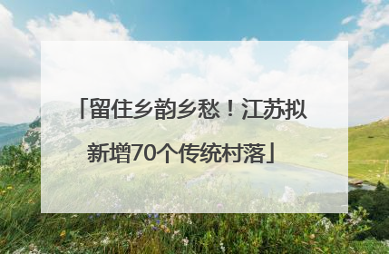 留住乡韵乡愁！江苏拟新增70个传统村落
