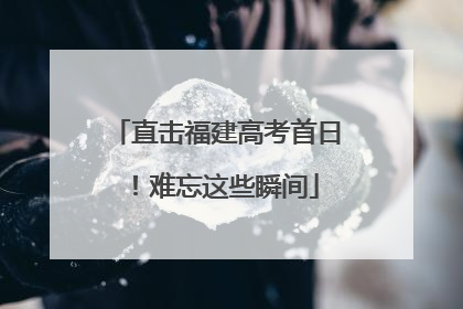 直击福建高考首日！难忘这些瞬间
