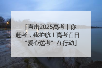 直击2025高考丨你赶考，我护航！高考首日“爱心送考”在行动