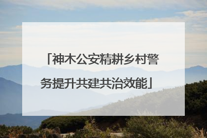 神木公安精耕乡村警务提升共建共治效能