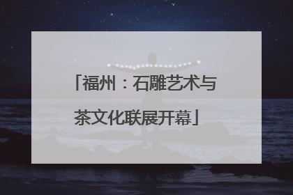 福州：石雕艺术与茶文化联展开幕