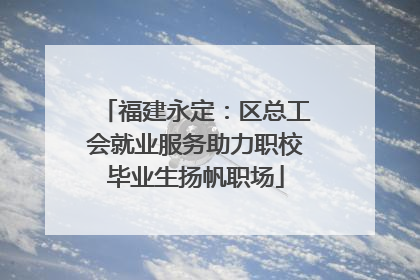 福建永定：区总工会就业服务助力职校毕业生扬帆职场