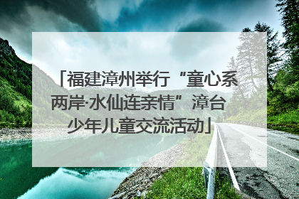 福建漳州举行“童心系两岸·水仙连亲情”漳台少年儿童交流活动