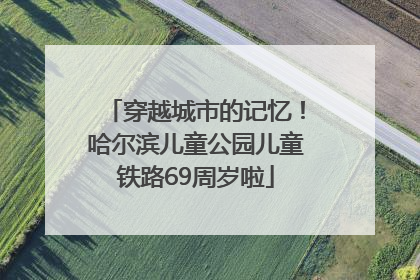 穿越城市的记忆！哈尔滨儿童公园儿童铁路69周岁啦