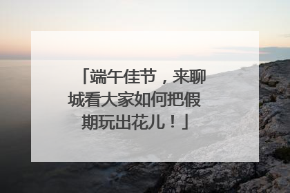 端午佳节，来聊城看大家如何把假期玩出花儿！