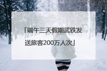 端午三天假期武铁发送旅客200万人次