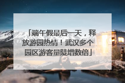端午假最后一天，释放游园热情！武汉多个园区游客量陡增数倍