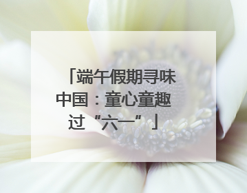 端午假期寻味中国：童心童趣过“六一”