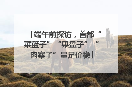 端午前探访，首都“菜篮子”“果盘子”“肉案子”量足价稳