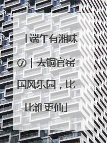 端午有湘味⑦｜去铜官窑国风乐园，比比谁更仙
