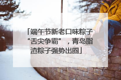 端午节新老口味粽子“舌尖争霸”，青岛脂渣粽子强势出圈