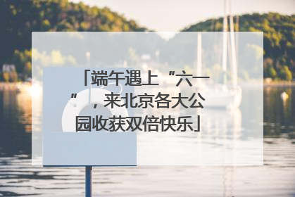 端午遇上“六一”，来北京各大公园收获双倍快乐
