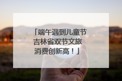 端午遇到儿童节 吉林省双节文旅消费创新高！
