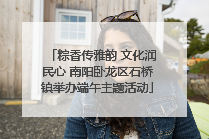 粽香传雅韵 文化润民心 南阳卧龙区石桥镇举办端午主题活动