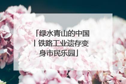 绿水青山的中国丨铁路工业遗存变身市民乐园