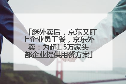 继外卖后，京东又盯上企业员工餐，京东外卖：为超1.5万家头部企业提供用餐方案