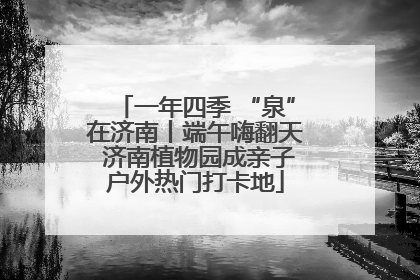 一年四季 “泉”在济南丨端午嗨翻天 济南植物园成亲子户外热门打卡地