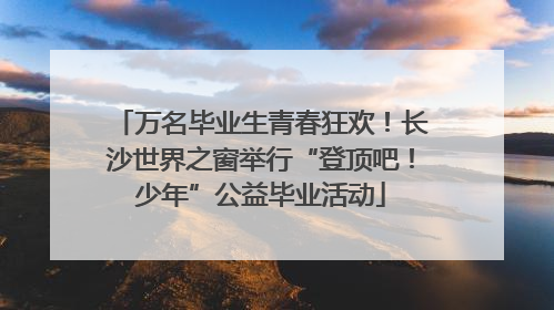 万名毕业生青春狂欢！长沙世界之窗举行“登顶吧！少年”公益毕业活动
