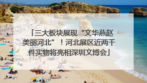 三大板块展现“文华燕赵 美丽河北”！河北展区近两千件实物将亮相深圳文博会