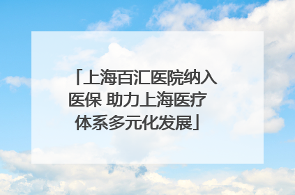 上海百汇医院纳入医保 助力上海医疗体系多元化发展