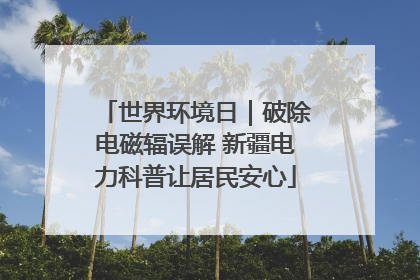 世界环境日｜破除电磁辐误解 新疆电力科普让居民安心