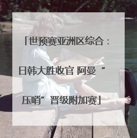 世预赛亚洲区综合：日韩大胜收官 阿曼“压哨”晋级附加赛
