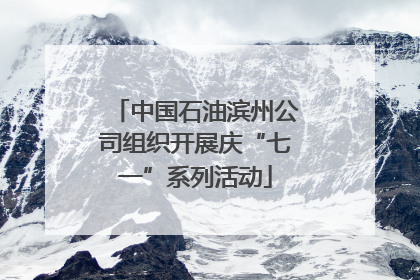 中国石油滨州公司组织开展庆“七一”系列活动