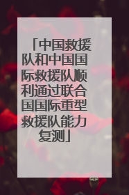 中国救援队和中国国际救援队顺利通过联合国国际重型救援队能力复测