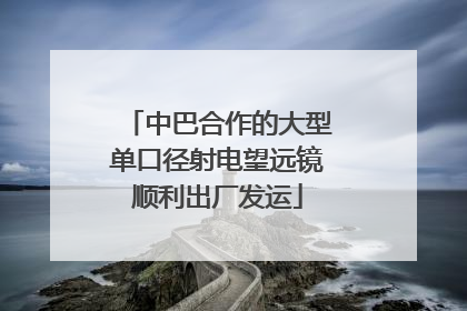 中巴合作的大型单口径射电望远镜顺利出厂发运