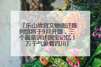 乐山故宫文物南迁陈列馆将于9月开馆，三个篇章讲述国宝记忆丨万千气象看四川